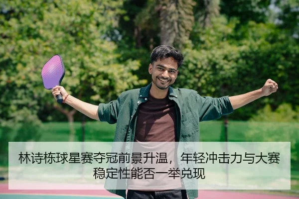 林诗栋球星赛夺冠前景升温，年轻冲击力与大赛稳定性能否一举兑现